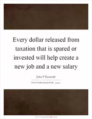 Every dollar released from taxation that is spared or invested will help create a new job and a new salary Picture Quote #1