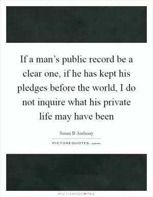 If a man’s public record be a clear one, if he has kept his pledges before the world, I do not inquire what his private life may have been Picture Quote #1