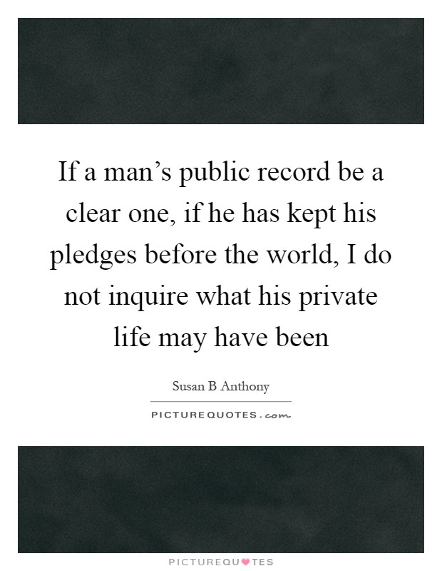 If a man's public record be a clear one, if he has kept his pledges before the world, I do not inquire what his private life may have been Picture Quote #1