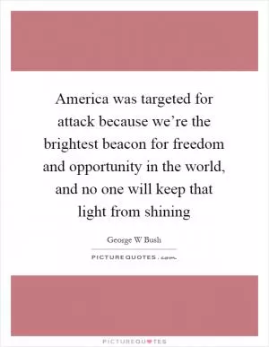 America was targeted for attack because we’re the brightest beacon for freedom and opportunity in the world, and no one will keep that light from shining Picture Quote #1