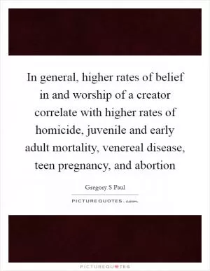 In general, higher rates of belief in and worship of a creator correlate with higher rates of homicide, juvenile and early adult mortality, venereal disease, teen pregnancy, and abortion Picture Quote #1