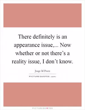 There definitely is an appearance issue,... Now whether or not there’s a reality issue, I don’t know Picture Quote #1