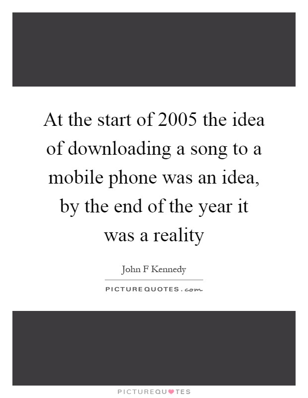 At the start of 2005 the idea of downloading a song to a mobile phone was an idea, by the end of the year it was a reality Picture Quote #1