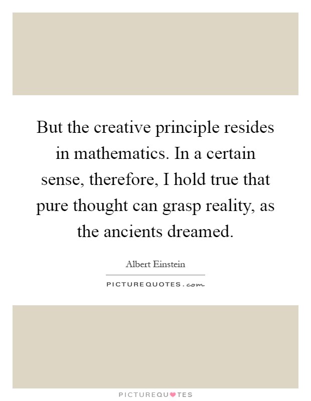 But the creative principle resides in mathematics. In a certain sense, therefore, I hold true that pure thought can grasp reality, as the ancients dreamed Picture Quote #1