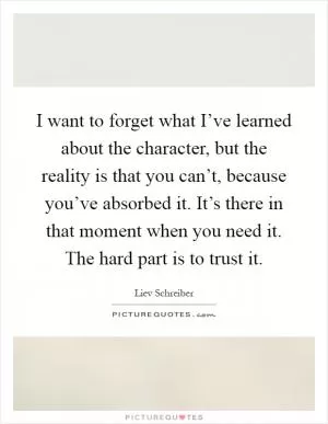 I want to forget what I’ve learned about the character, but the reality is that you can’t, because you’ve absorbed it. It’s there in that moment when you need it. The hard part is to trust it Picture Quote #1