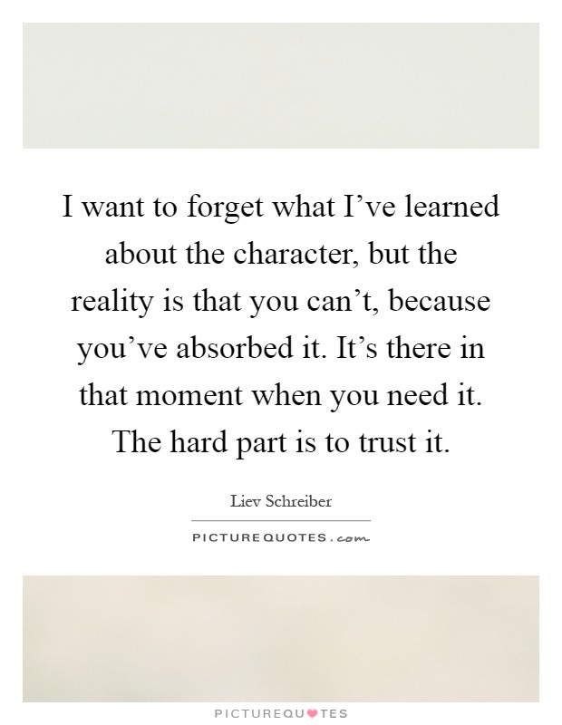 I want to forget what I've learned about the character, but the reality is that you can't, because you've absorbed it. It's there in that moment when you need it. The hard part is to trust it Picture Quote #1