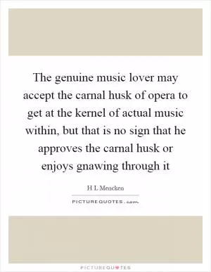 The genuine music lover may accept the carnal husk of opera to get at the kernel of actual music within, but that is no sign that he approves the carnal husk or enjoys gnawing through it Picture Quote #1