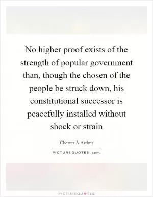 No higher proof exists of the strength of popular government than, though the chosen of the people be struck down, his constitutional successor is peacefully installed without shock or strain Picture Quote #1