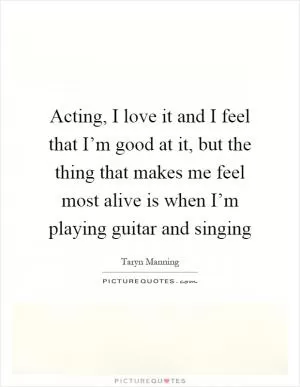 Acting, I love it and I feel that I’m good at it, but the thing that makes me feel most alive is when I’m playing guitar and singing Picture Quote #1