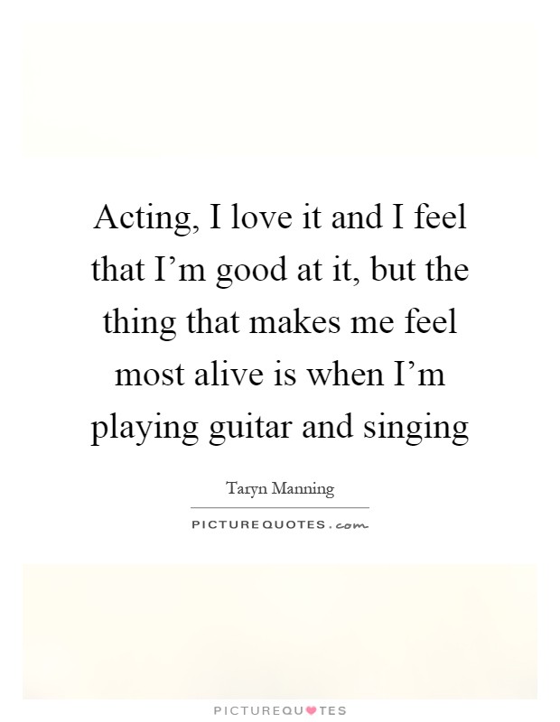 Acting, I love it and I feel that I'm good at it, but the thing that makes me feel most alive is when I'm playing guitar and singing Picture Quote #1