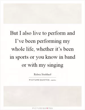 But I also live to perform and I’ve been performing my whole life, whether it’s been in sports or you know in band or with my singing Picture Quote #1