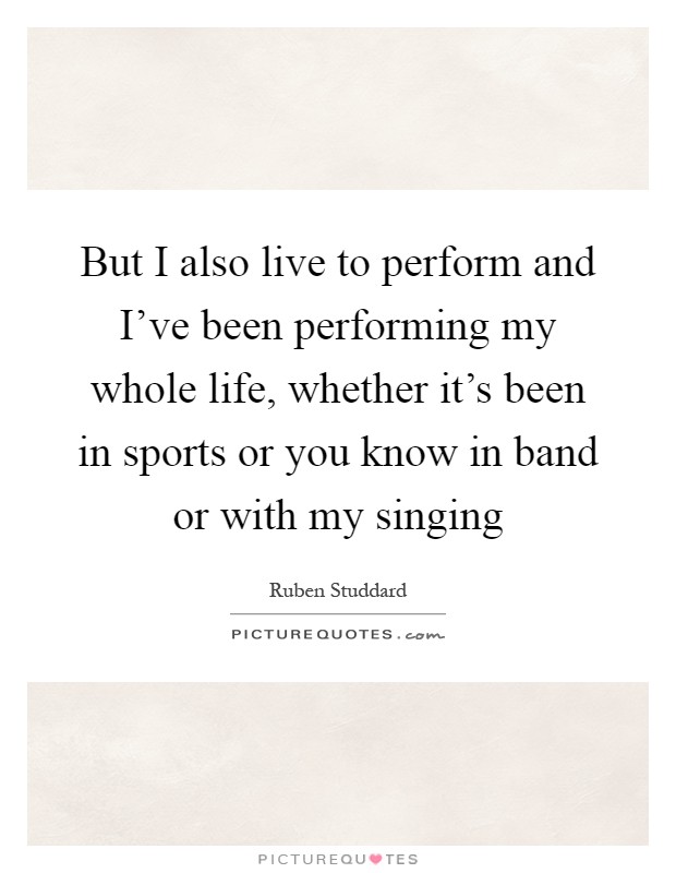 But I also live to perform and I've been performing my whole life, whether it's been in sports or you know in band or with my singing Picture Quote #1