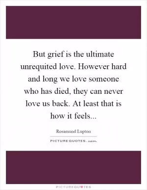But grief is the ultimate unrequited love. However hard and long we love someone who has died, they can never love us back. At least that is how it feels Picture Quote #1