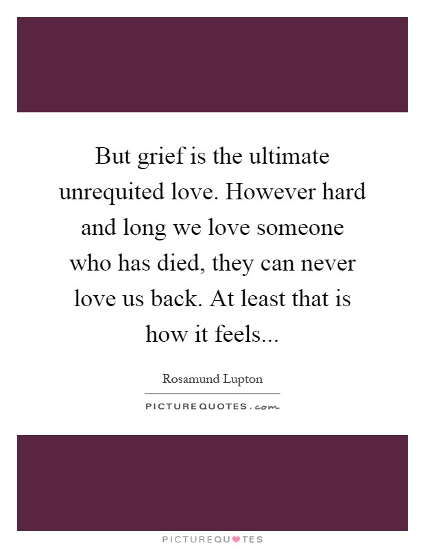 But grief is the ultimate unrequited love. However hard and long we love someone who has died, they can never love us back. At least that is how it feels Picture Quote #1