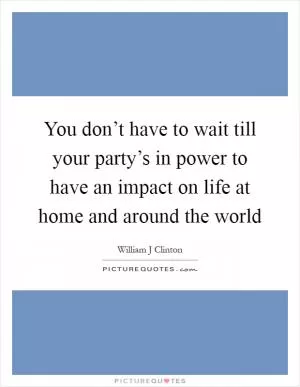 You don’t have to wait till your party’s in power to have an impact on life at home and around the world Picture Quote #1