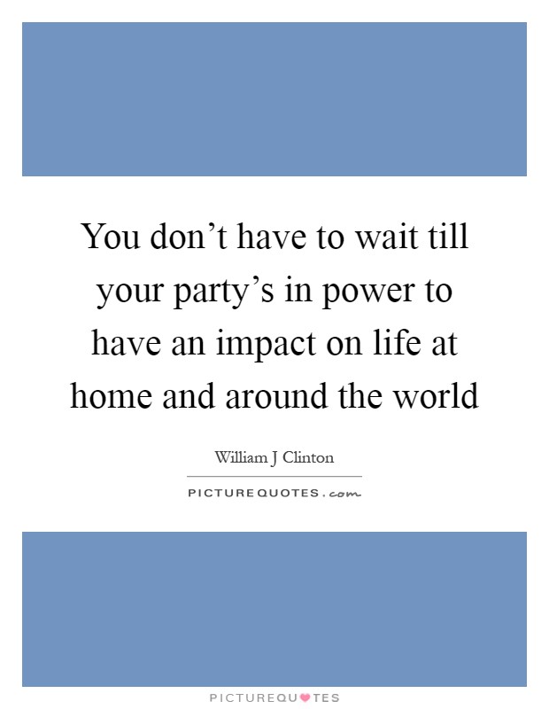 You don't have to wait till your party's in power to have an impact on life at home and around the world Picture Quote #1