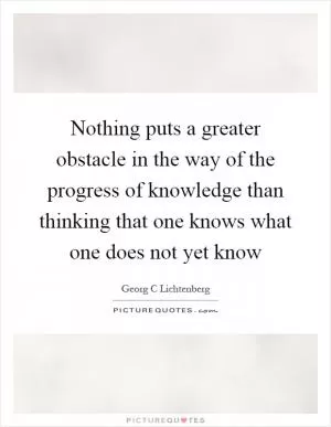 Nothing puts a greater obstacle in the way of the progress of knowledge than thinking that one knows what one does not yet know Picture Quote #1