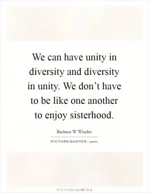 We can have unity in diversity and diversity in unity. We don’t have to be like one another to enjoy sisterhood Picture Quote #1