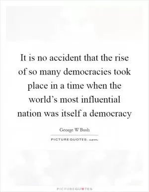 It is no accident that the rise of so many democracies took place in a time when the world’s most influential nation was itself a democracy Picture Quote #1