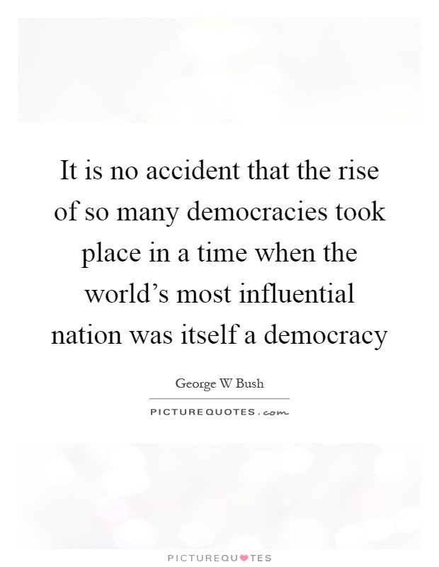 It is no accident that the rise of so many democracies took place in a time when the world's most influential nation was itself a democracy Picture Quote #1