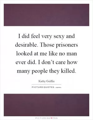 I did feel very sexy and desirable. Those prisoners looked at me like no man ever did. I don’t care how many people they killed Picture Quote #1