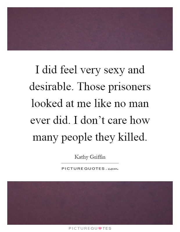 I did feel very sexy and desirable. Those prisoners looked at me like no man ever did. I don't care how many people they killed Picture Quote #1