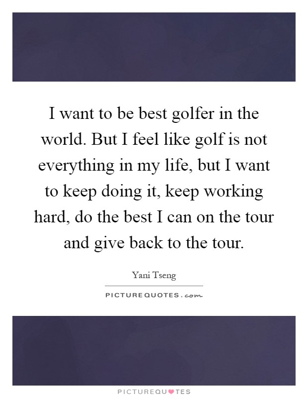 I want to be best golfer in the world. But I feel like golf is not everything in my life, but I want to keep doing it, keep working hard, do the best I can on the tour and give back to the tour Picture Quote #1