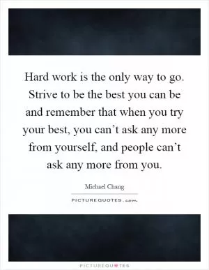 Hard work is the only way to go. Strive to be the best you can be and remember that when you try your best, you can’t ask any more from yourself, and people can’t ask any more from you Picture Quote #1