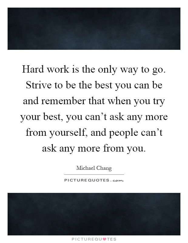 Hard work is the only way to go. Strive to be the best you can be and remember that when you try your best, you can't ask any more from yourself, and people can't ask any more from you Picture Quote #1