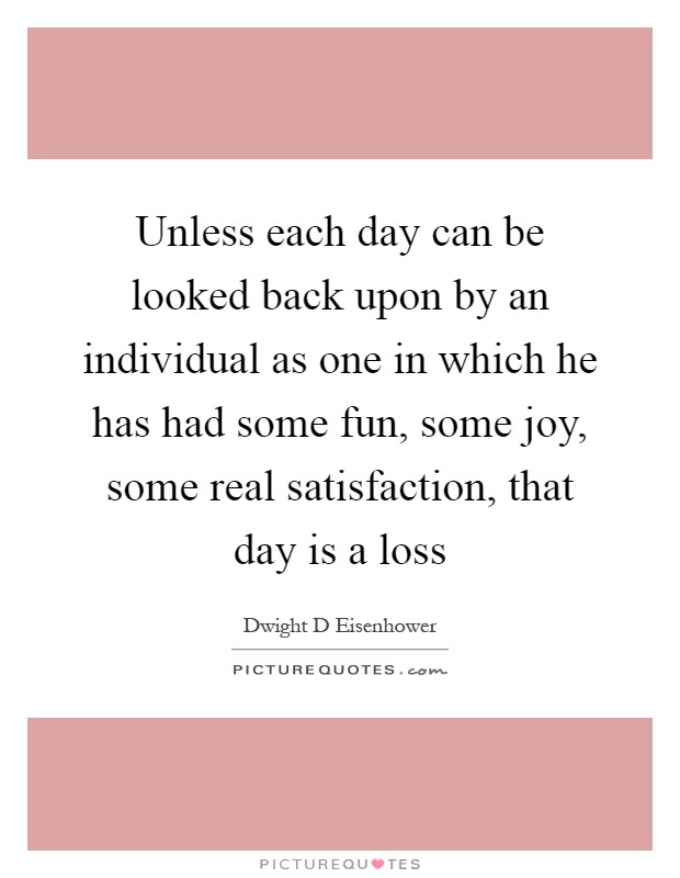 Unless each day can be looked back upon by an individual as one in which he has had some fun, some joy, some real satisfaction, that day is a loss Picture Quote #1