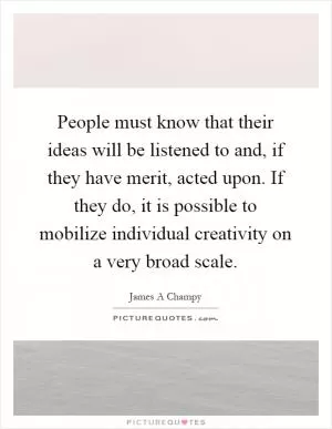 People must know that their ideas will be listened to and, if they have merit, acted upon. If they do, it is possible to mobilize individual creativity on a very broad scale Picture Quote #1