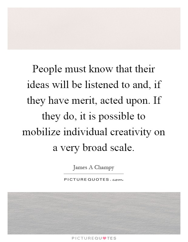 People must know that their ideas will be listened to and, if they have merit, acted upon. If they do, it is possible to mobilize individual creativity on a very broad scale Picture Quote #1