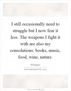 I still occasionally need to struggle but I now fear it less. The weapons I fight it with are also my consolations: books, music, food, wine, nature Picture Quote #1