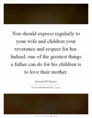 You should express regularly to your wife and children your reverence and respect for her. Indeed, one of the greatest things a father can do for his children is to love their mother Picture Quote #1