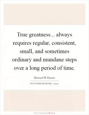True greatness... always requires regular, consistent, small, and sometimes ordinary and mundane steps over a long period of time Picture Quote #1