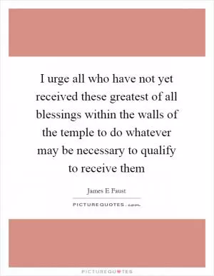 I urge all who have not yet received these greatest of all blessings within the walls of the temple to do whatever may be necessary to qualify to receive them Picture Quote #1