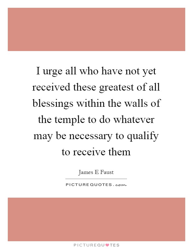 I urge all who have not yet received these greatest of all blessings within the walls of the temple to do whatever may be necessary to qualify to receive them Picture Quote #1