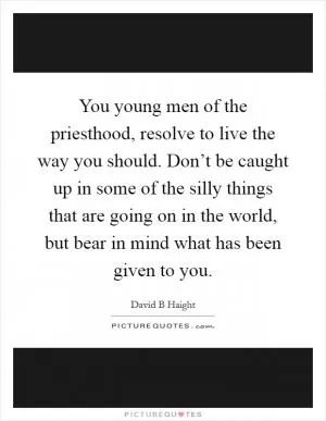 You young men of the priesthood, resolve to live the way you should. Don’t be caught up in some of the silly things that are going on in the world, but bear in mind what has been given to you Picture Quote #1