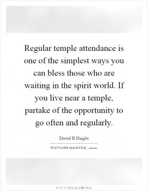 Regular temple attendance is one of the simplest ways you can bless those who are waiting in the spirit world. If you live near a temple, partake of the opportunity to go often and regularly Picture Quote #1