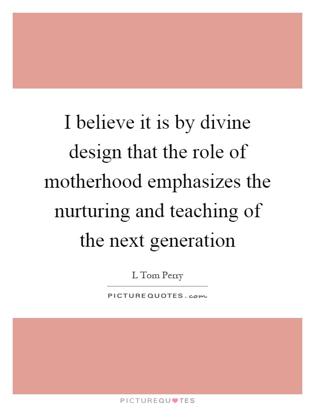 I believe it is by divine design that the role of motherhood emphasizes the nurturing and teaching of the next generation Picture Quote #1