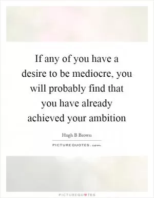 If any of you have a desire to be mediocre, you will probably find that you have already achieved your ambition Picture Quote #1