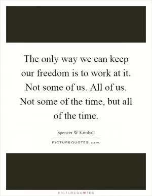 The only way we can keep our freedom is to work at it. Not some of us. All of us. Not some of the time, but all of the time Picture Quote #1