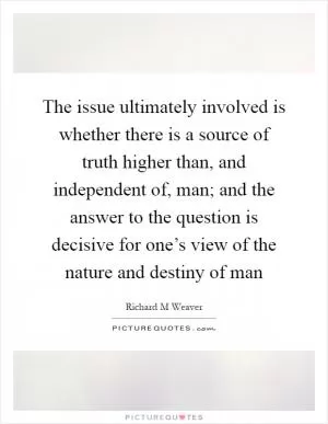 The issue ultimately involved is whether there is a source of truth higher than, and independent of, man; and the answer to the question is decisive for one’s view of the nature and destiny of man Picture Quote #1