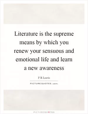 Literature is the supreme means by which you renew your sensuous and emotional life and learn a new awareness Picture Quote #1