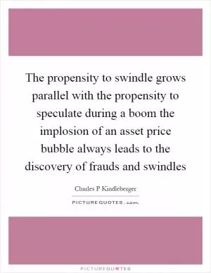 The propensity to swindle grows parallel with the propensity to speculate during a boom the implosion of an asset price bubble always leads to the discovery of frauds and swindles Picture Quote #1
