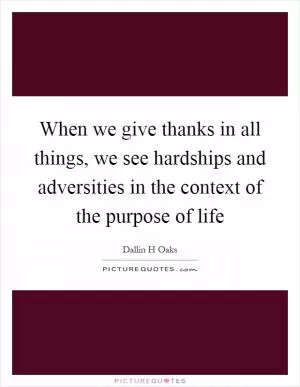 When we give thanks in all things, we see hardships and adversities in the context of the purpose of life Picture Quote #1