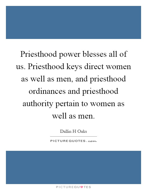 Priesthood power blesses all of us. Priesthood keys direct women as well as men, and priesthood ordinances and priesthood authority pertain to women as well as men Picture Quote #1