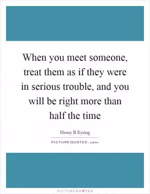 When you meet someone, treat them as if they were in serious trouble, and you will be right more than half the time Picture Quote #1