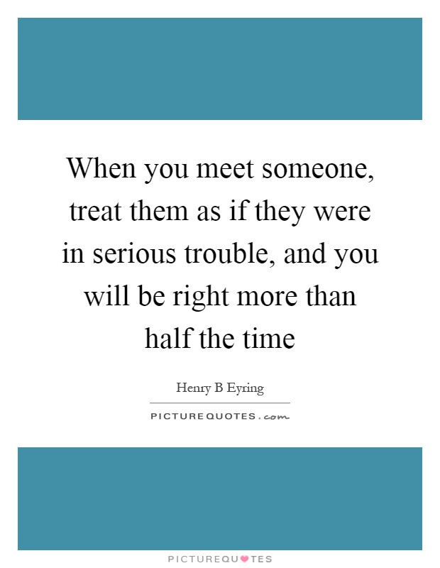 When you meet someone, treat them as if they were in serious trouble, and you will be right more than half the time Picture Quote #1