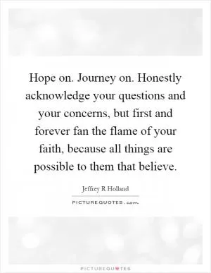 Hope on. Journey on. Honestly acknowledge your questions and your concerns, but first and forever fan the flame of your faith, because all things are possible to them that believe Picture Quote #1